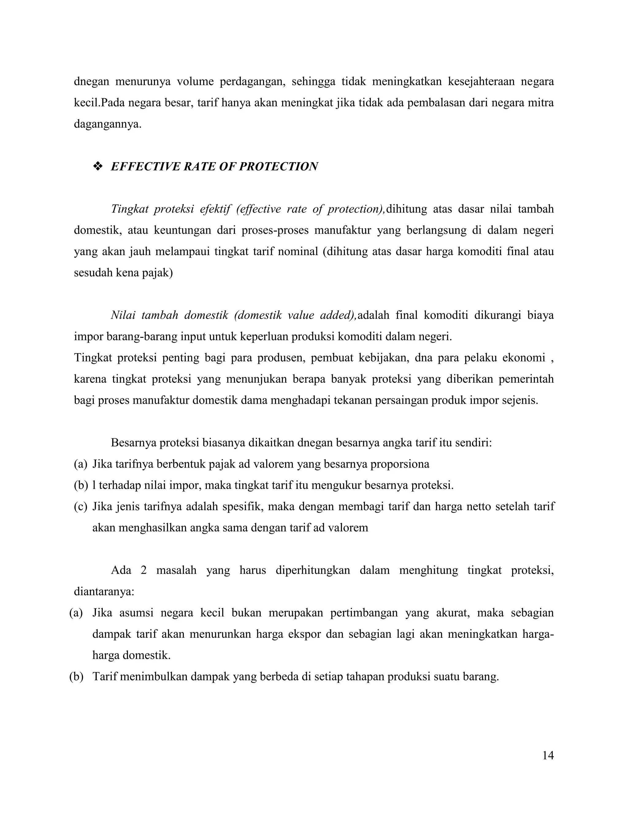 dnegan menurunya volume perdagangan, sehingga tidak meningkatkan kesejahteraan negara
kecil.Pada negara besar, tarif hanya akan meningkat jika tidak ada pembalasan dari negara mitra
dagangannya.


     EFFECTIVE RATE OF PROTECTION


       Tingkat proteksi efektif (effective rate of protection),dihitung atas dasar nilai tambah
domestik, atau keuntungan dari proses-proses manufaktur yang berlangsung di dalam negeri
yang akan jauh melampaui tingkat tarif nominal (dihitung atas dasar harga komoditi final atau
sesudah kena pajak)


       Nilai tambah domestik (domestik value added),adalah final komoditi dikurangi biaya
impor barang-barang input untuk keperluan produksi komoditi dalam negeri.
Tingkat proteksi penting bagi para produsen, pembuat kebijakan, dna para pelaku ekonomi ,
karena tingkat proteksi yang menunjukan berapa banyak proteksi yang diberikan pemerintah
bagi proses manufaktur domestik dama menghadapi tekanan persaingan produk impor sejenis.


       Besarnya proteksi biasanya dikaitkan dnegan besarnya angka tarif itu sendiri:
(a) Jika tarifnya berbentuk pajak ad valorem yang besarnya proporsiona
(b) l terhadap nilai impor, maka tingkat tarif itu mengukur besarnya proteksi.
(c) Jika jenis tarifnya adalah spesifik, maka dengan membagi tarif dan harga netto setelah tarif
    akan menghasilkan angka sama dengan tarif ad valorem


       Ada 2 masalah yang harus diperhitungkan dalam menghitung tingkat proteksi,
diantaranya:
(a) Jika asumsi negara kecil bukan merupakan pertimbangan yang akurat, maka sebagian
    dampak tarif akan menurunkan harga ekspor dan sebagian lagi akan meningkatkan harga-
    harga domestik.
(b) Tarif menimbulkan dampak yang berbeda di setiap tahapan produksi suatu barang.




                                                                                             14
 