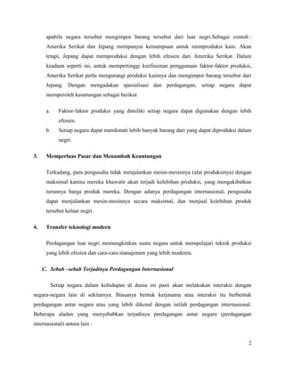 apabila negara tersebut mengimpor barang tersebut dari luar negri.Sebagai contoh :
      Amerika Serikat dan Jepang mempunyai kemampuan untuk memproduksi kain. Akan
      tetapi, Jepang dapat memproduksi dengan lebih efesien dari Amerika Serikat. Dalam
      keadaan seperti ini, untuk mempertinggi keefisienan penggunaan faktor-faktor produksi,
      Amerika Serikat perlu mengurangi produksi kainnya dan mengimpor barang tersebut dari
      Jepang. Dengan mengadakan spesialisasi dan perdagangan, setiap negara dapat
      memperoleh keuntungan sebagai berikut

      a.      Faktor-faktor produksi yang dimiliki setiap negara dapat digunakan dengan lebih
              efesien.
      b.      Setiap negara dapat menikmati lebih banyak barang dari yang dapat diproduksi dalam
              negri.

3.    Memperluas Pasar dan Menambah Keuntungan

      Terkadang, para pengusaha tidak menjalankan mesin-mesinnya (alat produksinya) dengan
      maksimal karena mereka khawatir akan terjadi kelebihan produksi, yang mengakibatkan
      turunnya harga produk mereka. Dengan adanya perdagangan internasional, pengusaha
      dapat menjalankan mesin-mesinnya secara maksimal, dan menjual kelebihan produk
      tersebut keluar negri.

4.    Transfer teknologi modern

      Perdagangan luar negri memungkinkan suatu negara untuk mempelajari teknik produksi
      yang lebih efesien dan cara-cara manajemen yang lebih moderen.

     C. Sebab –sebab Terjadinya Perdagangan Internasional

           Setiap negara dalam kehidupan di dunia ini pasti akan melakukan interaksi dengan
negara-negara lain di sekitarnya. Biasanya bentuk kerjasama atau interaksi itu berbentuk
perdagangan antar negara atau yang lebih dikenal dengan istilah perdagangan internasional.
Beberapa aladan yang menyebabkan terjadinya perdagangan antar negara (perdagangan
internasional) antara lain :


                                                                                              2
 