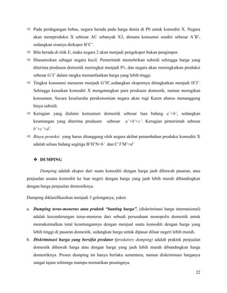 Pada perdagangan bebas, negara berada pada harga dunia di P0 untuk komoditi X. Negara
   akan memproduksi X sebesar AC sebanyak X3, dimana konsumsi sendiri sebesar A’B’,
   sedangkan sisanya diekspor B’C’.
 Bila berada di titik E, maka negara 2 akan menjadi pengekspor bukan pengimpor.
 Diasumsikan sebagai negara kecil. Pemerintah memebrikan subsidi sehingga harga yang
   diterima produsen domestik meningkat menjadi P1, dan negara akan meningkatkan produksi
   sebesar G’J’ dalam rangka memanfaatkan harga yang lebih tinggi.
 Tingkat konsumsi menurun menjadi G’H’,sedangkan ekspornya ditingkatkan menjadi H’J’.
   Sehingga kenaikan komoditi X mengutungkan para produsen domestik, namun merugikan
   konsumen. Secara keseluruha perekonomian negara akan rugi Karen aharus menanggung
   biaya subsidi.
 Kerugian yang dialami konsumen domestik sebesar luas bidang a’+b’, sedangkan
   keuntungan yang diterima produsen       sebesar    a’+b'+c’. Kerugian pemerintah sebesar
   b’+c’+d’.
 Biaya proteksi yang harus ditanggung oleh negara akibat penambahan produksi komoditi X
   adalah seluas bidang segitiga B’H’N=b’ dan C’J’M’=d’


    DUMPING

       Dumping adalah ekspor dari suatu komoditi dengan harga jauh dibawah pasaran, atau
penjualan asuatu komoditi ke luar negeri dengan harga yang jauh lebih murah dibandingkan
dengan harga penjualan domestiknya.

Dumping diklasifikasikan menjadi 3 golonganya, yakni:

a. Dumping terus-menerus atau praktek “banting harga”, (diskriminasi harga internasional)
   adalah kecenderungan terus-menerus dari sebuah perusahaan monopolis domestik untuk
   memaksimalkan total keuntungannya dengan menjual suatu komoditi dengan harga yang
   lebih tinggi di pasaran domestik, sedangkan harga untuk dipasar diluar negeri lebih murah.
b. Diskriminasi harga yang bersifat predator (predatory dumping) adalah praktek penjualan
   domestik dibawah harga atau dengan harga yang jauh lebih murah dibandingkan harga
   domestiknya. Proses dumping ini hanya berlaku sementera, namun diskriminasi harganya
   sangat tajam sehinnga mampu mematikan pesaingnya.

                                                                                                22
 