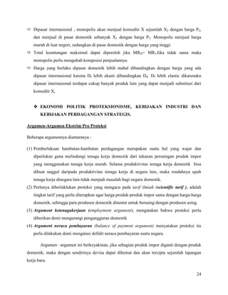  Dipasar internasional , monopolis akan menjual komoditi X sejumlah X2 dengan harga P2,
   dan menjual di pasar domestik sebanyak X1 dengan harga P3. Monopolis menjual harga
   murah di luar negeri, sedangkan di pasar domestik dengan harga yang tinggi.
 Total keuntungan maksimal dapat diperoleh jika MRD= MRf.Jika tidak sama maka
   monopolis perlu mengubah komposisi penjualannya.
 Harga yang berlaku dipasar domestik lebih mahal dibandingkan dengan harga yang ada
   dipasar internasional karena Df lebih ekasti dibandingkan Dd. Df lebih elastic dikarenakn
   dipasar internasional terdapat cukup banyak produk lain yang dapat menjadi substitusi dari
   komoditi X,


    EKONOMI POLITIK PROTEKSIONISME, KEBIJAKAN INDUSTRI DAN
       KEBIJAKAN PERDAGANGAN STRATEGIS.

Argumen-Argumen Ekstrim Pro Proteksi

Beberapa argumennya diantaranya :

(1) Pemberlakuan hambatan-hambatan perdagangan merupakan suatu hal yang wajar dan
   diperlukan guna melindungi tenaga kerja domestik dari tekanan persaingan produk impor
   yang menggunakan tenaga kerja murah. Selama produktivitas tenaga kerja domestik bisa
   dibuat unggul daripada produktivitas tenaga kerja di negara lain, maka rendahnya upah
   tenaga kerja dinegara lain tidak menjadi masalah bagi negara domestik.
(2) Perlunya diberlaklukan proteksi yang mengacu pada tarif ilmiah (scientific tarif ), adalah
   tingkat tarif yang perlu diterapkan agar harga produk-produk impor sama dengan harga-harga
   domestik, sehingga para produsen domestik dituntut untuk bersaing dengan produsen asing.
(3) Argument ketenagakerjaan (employment argument), mengatakan bahwa proteksi perlu
   diberikan demi mengurangi pengangguran domestik
(4) Argument neraca pembayaran (balance of payment argument) menyatakan proteksi itu
   perlu dilakukan demi mengatasi defidit neraca pembayaran suatu negara.

       Argumen –argumen ini berkeyakinan, jika sebagian produk impor diganti dengan produk
domestik, maka dengan sendirinya devisa dapat dihemat dan akan tercipta sejumlah lapangan
kerja baru.


                                                                                           24
 