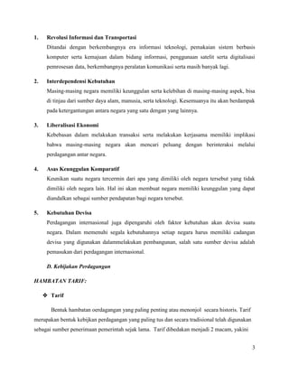 1.    Revolusi Informasi dan Transportasi
      Ditandai dengan berkembangnya era informasi teknologi, pemakaian sistem berbasis
      komputer serta kemajuan dalam bidang informasi, penggunaan satelit serta digitalisasi
      pemrosesan data, berkembangnya peralatan komunikasi serta masih banyak lagi.

2.    Interdependensi Kebutuhan
      Masing-masing negara memiliki keunggulan serta kelebihan di masing-masing aspek, bisa
      di tinjau dari sumber daya alam, manusia, serta teknologi. Kesemuanya itu akan berdampak
      pada ketergantungan antara negara yang satu dengan yang lainnya.

3.    Liberalisasi Ekonomi
      Kebebasan dalam melakukan transaksi serta melakukan kerjasama memiliki implikasi
      bahwa masing-masing negara akan mencari peluang dengan berinteraksi melalui
      perdagangan antar negara.

4.    Asas Keunggulan Komparatif
      Keunikan suatu negara tercermin dari apa yang dimiliki oleh negara tersebut yang tidak
      dimiliki oleh negara lain. Hal ini akan membuat negara memiliki keunggulan yang dapat
      diandalkan sebagai sumber pendapatan bagi negara tersebut.

5.    Kebutuhan Devisa
      Perdagangan internasional juga dipengaruhi oleh faktor kebutuhan akan devisa suatu
      negara. Dalam memenuhi segala kebutuhannya setiap negara harus memiliki cadangan
      devisa yang digunakan dalammelakukan pembangunan, salah satu sumber devisa adalah
      pemasukan dari perdagangan internasional.

      D. Kebijakan Perdagangan

HAMBATAN TARIF:

      Tarif

       Bentuk hambatan oerdagangan yang paling penting atau menonjol secara historis. Tarif
merupakan bentuk kebijkan perdagangan yang paling tus dan secara tradisional telah digunakan
sebagai sumber penerimaan pemerintah sejak lama. Tarif dibedakan menjadi 2 macam, yakini


                                                                                               3
 