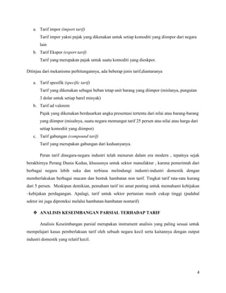 a. Tarif impor (import tarif)
       Tarif impor yakni pajak yang dikenakan untuk setiap komoditi yang diimpor dari negara
       lain
   b. Tarif Ekspor (export tarif)
       Tarif yang merupakan pajak untuk suatu komoditi yang dieskpor.

Ditinjau dari mekanisme perhitungannya, ada beberap jenis tarif,diantaranya

   a. Tarif spesifik (specific tarif)
       Tarif yang dikenakan sebagai beban tetap unit barang yang diimpor (mislanya, pungutan
       3 dolar untuk setiap barel minyak)
   b. Tarif ad valorem
       Pajak yang dikenakan berdasarkan angka presentasi tertentu dari nilai atau barang-barang
       yang diimpor (misalnya, suatu negara memungut tarif 25 persen atas nilai atau harga dari
       setiap komodiit yang diimpor)
   c. Tarif gabungan (compound tarif)
       Tarif yang merupakan gabungan dari keduanyanya.

       Peran tarif dinegara-negara industri telah menurun dalam era modern , tepatnya sejak
berakhirnya Perang Dunia Kedua, khususnya untuk sektor manufaktur , karena pemerintah dari
berbagai negara lebih suka dan terbiasa melindungi industri-industri domestik dengan
memberlakukan berbagai macam dan bentuk hambatan non tarif. Tingkat tarif rata-rata kurang
dari 5 persen. Meskipun demikian, pemaham tarif ini amat penting untuk memahami kebijakan
–kebijakan perdagangan. Apalagi, tarif untuk sektor pertanian masih cukup tinggi (padahal
sektor ini juga diproteksi melalui hambatan-hambatan nontarif)

    ANALISIS KESEIMBANGAN PARSIAL TERHADAP TARIF

       Analisis Keseimbangan parsial merupakan instrument analisis yang paling sesuai untuk
mempelajari kasus pemberlakuan tarif oleh sebuah negara kecil serta kaitannya dengan output
industri domestik yang relatif kecil.




                                                                                               4
 