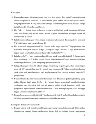 Keterangan :

 Diasumsikan negara ini sebuah negara yang kaya akan sumber daya modal (capital) sehingga
   hanya memproduksi komoditi         Y yang bersifat padat modal dan mengekspornya untuk
   mengimpor komoditi X yang tidak diproduksinya karena kelangkaan faktor produksi tenaga
   kerja (Komoditi X bersifat padat-karya).
 Jika Px/Py = 1 dipasar dunia, sedangkan negara ini terlalu kecil untuk mempengaruhi harga
   dunia atau harga yang berlalu untuk produk di pasar internasional sehingga negara ini
   memproduksi di titik B.
 Pada kondisi perdagangan bebas, negara ini akan mengkonsumsi dan mengekspor komoditi
   Y di titik E yakni pada kurva indiferen III
 Jika pemerintah mengenakan tarif ad valorem, maka harga komoditi Y bagi produsen dan
   konsumen meningkat menjadi Px/Py=2,sedangkan harga komoditi X bagi perekonomian
   negara secara keseluruhan dan pasar dunia tidak berubah (Px/Py=1).
 Pada harga Px/Py=2 para produsen akan didorong untuk berproduksi di titik F, dimana garis
   harga nya adalag PF= 2. Hal ini berarti, dengan diberlakukan tarif impor akan menghasilkan
   lebih banyak komoditi X dan mengurangi produksi komoditi Y
 Pada perdagangan bebas, FG adalah sebagai pengimbang ekspor negara, akan terjadi impor
   sebanyak GH’, yang terbagi atas GH terarah pada konsumen, HH’ akan menjadi pendapatan
   pajak pemerintah yang bersumber dari penghematan tarif ad valorem terhadap komoditi X
   yang diimpor.
 Kurva indeferen II, menyatakan setiap konsumen akan dihadapkan pada tingkat harga yang
   sudah dibebani tarif, yakni Px/Py = 2. Namun, Karen apemerintah meredistribusikan
   pendapatan yang diperoleh dari tarif ad valorem dalam bentuk konsumsi publik atau
   pengeluaran pajak domestik maka kurva indeferen II akan berada pada garis PW=1. Sehingga
   tingkat konsumsi baru tercipta di titik H’.
 Dengan bergesernya produksi di titik F dan konsumsi di titik H’ akibat diberlakukannya tarif,
   hal ini menunjukan bahwa negara tersebut mengalami kemerosotan.


Kesimpulan dari uraian diatas adalah:
1. Dengan adanya tarif tingkat kesejahteraan negara yang bersangkutan menjadi lebih rendah
   dibandingkan dengan dimasa perdagangan bebas. Hal ini terbukti dengan bergesernya

                                                                                             9
 