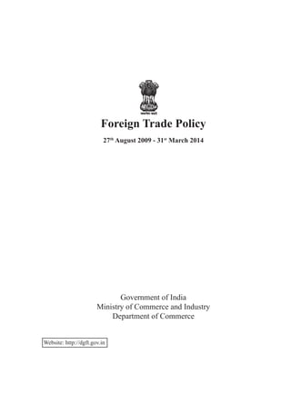 Foreign Trade Policy
27th
August 2009 - 31st
March 2014
Government of India
Ministry of Commerce and Industry
Department of Commerce
Website: http://dgft.gov.in
 