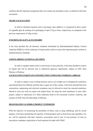 10
condition that the imported consignment does not contain any hazardous waste, as defined in the basel
convention.
TRADE FACILITATION
In order to facilitate exporters and to encourage value addition, it is proposed to allow export
of vegetable ghee & cooking oil in packaging of upto 25 kg or liters, respectively, as compared to the
previous requirement of 16kg or liters.
ENSURING QUALITY & STANDARDS
It has been decided that all domestic standards formulated by PakistanStandard Quality Control
Authority (PSQCA) will be made part of import policy order to ensure that imported goods conform to
notified domestic standards.
SAFEGUARDING NATIONAL SECURITY
In order to regulate import and to avoid misuse of auto pilot kits, it has been decided to restrict
its import and will be allowed only to authorized agencies/ departments, subject to NOC from
Ministry of Defense.
FACILITATING PAKISTANI CONSTRUCTION COMPANIES WORKING ABROAD
In order to improve ease of doing business and to save freight cost in bringing the machinery
used abroad back into Pakistan and then take it again out of the country, it has been decided that local
construction, engineering and electrical companies may be allowed to retain the exported machinery
abroad to carry out work on export cum import basis, for using the same machinery in some other
project, subject to submission of a fresh indemnity bond to the concerned Customs Authority and
issuance of NOC from the State Bank of Pakistan.
REGISTRATION AS EDIBLE PRODUCT EXPORTER
With the objective of monitoring the possibility of abuse, such as drug trafficking, and for record
purpose, it has been decided that all exporters of food products such as fresh fruits and vegetables, rice
etc. will be registered with their respective associations and in case of non-existence of such an
association, mandatory registration of such exporters be made with TDAP.
 