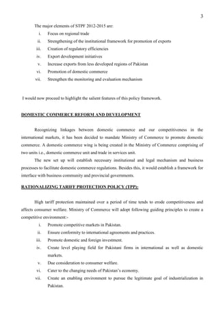 3
The major elements of STPF 2012-2015 are:
i. Focus on regional trade
ii. Strengthening of the institutional framework for promotion of exports
iii. Creation of regulatory efficiencies
iv. Export development initiatives
v. Increase exports from less developed regions of Pakistan
vi. Promotion of domestic commerce
vii. Strengthen the monitoring and evaluation mechanism
I would now proceed to highlight the salient features of this policy framework.
DOMESTIC COMMERCE REFORM AND DEVELOPMENT
Recognizing linkages between domestic commerce and our competitiveness in the
international markets, it has been decided to mandate Ministry of Commerce to promote domestic
commerce. A domestic commerce wing is being created in the Ministry of Commerce comprising of
two units i.e., domestic commerce unit and trade in services unit.
The new set up will establish necessary institutional and legal mechanism and business
processes to facilitate domestic commerce regulations. Besides this, it would establish a framework for
interface with business community and provincial governments.
RATIONALIZING TARIFF PROTECTION POLICY (TPP):
High tariff protection maintained over a period of time tends to erode competitiveness and
affects consumer welfare. Ministry of Commerce will adopt following guiding principles to create a
competitive environment:-
i. Promote competitive markets in Pakistan.
ii. Ensure conformity to international agreements and practices.
iii. Promote domestic and foreign investment.
iv. Create level playing field for Pakistani firms in international as well as domestic
markets.
v. Due consideration to consumer welfare.
vi. Cater to the changing needs of Pakistan’s economy.
vii. Create an enabling environment to pursue the legitimate goal of industrialization in
Pakistan.
 