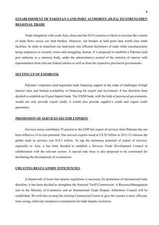 4
ESTABLISHMENT OF PAKISTAN LAND PORT AUTHORITY (PLPA) TO STRENGTHEN
REGIONAL TRADE
Trade integration with south Asia, china and the ECO countries is likely to increase the volume
of trade flows across our land borders. However, our borders at land ports lack world class trade
facilities. In order to transform our land ports into efficient facilitators of trade while simultaneously
being responsive to security issues and smuggling, human. It is proposed to establish a Pakistan land
port authority as a statutory body, under the administrative control of the ministry of interior with
representation from relevant federal entities as well as from the respective provincial governments.
SETTING UP OF EXIMBANK
Pakistan’s exporters need legitimate trade financing support in the wake of challenges of high
interest rates and limited availability of financing for export and investment. It has therefore been
decided to establish an Export Import bank. The EXIM bank, with the help of provincial governments,
would not only provide export credit, it would also provide supplier’s credit and export credit
guarantees.
PROMOTION OF SERVICES SECTOR EXPORTS
Services sector contributes 55 percent to the GDP but export of services from Pakistan has not
been reflective of its true potential. Our services exports stood at US $5 billion in 2011-12 whereas the
global trade in services was $18.2 trillion. To tap the enormous potential of export of services,
especially to Asia, it has been decided to establish a Services Trade Development Council in
collaboration with the relevant sectors. A special task force is also proposed to be constituted for
facilitating the development of e-commerce
CREATING REGULATORY EFFICIENCIES
A framework of lesser but smarter regulations is necessary for promotion of international trade
therefore; it has been decided to strengthen the National Tariff Commission. A ResourceManagement
unit in the Ministry of Commerce and an International Trade Dispute Arbitration Council will be
established. We will also revamp the existing Commercial Courts to give the country a more efficient,
time saving, relatively inexpensive mechanism for trade dispute resolution.
 