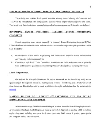 5
STRENGTHENING OF TRAINING AND PRODUCT DEVELOPMENT INSTITUTES
The training and product development institutes, running under Ministry of Commerce and
TDAP will be strengthened after carrying out a detailed ‘entity improvement diagnostic and audit’.
This would help these institutions produce better quality human resource and designs for our industry.
REVAMPING EXPORT PROMOTION AGENCIES &TRADE MONITORING
COMMITTEE
Export promotion needs strong support by a country’s Export Promotion Agencies [EPAs].
EPAsin Pakistan are under-resourced and not tuned to modern challenges of export promotion. It has
been decided to:-
i. Overhaul trade offices abroad by providing both financial and improved human resource after
carrying out a performance analysis
ii. Constitute a high level ‘Trade Committee’ to evaluate our trade performance on a quarterly
basis and to address specific issues hampering Pakistan’s foreign trade and competitiveness.
Ladies and gentlemen,
On basis of the principal elements of the policy framework we are introducing many sector
specific export development initiatives. Due to paucity of time, I would only give a brief overview of
these initiatives. The details would be made available to the media and displayed on the website of the
ministry.
MARK-UP SUPPORT OF 2 PERCENT ON PREVAILING LTFF FOR FUTURE
IMPORT/PURCHASE OF MACHINERY
In order to encourage fresh investments in export oriented industries in a challenging economic
environment, it has been decided to provide mark up support of 2 percent on existing LTFF to leather,
engineering goods including auto parts, horticulture, processed food, marble & granite, sports goods
and computer related services sectors.
 