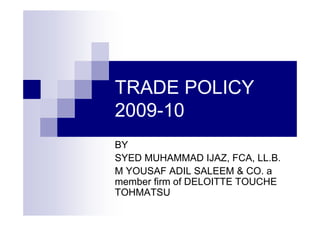 TRADE POLICY
2009-10
BY
SYED MUHAMMAD IJAZ, FCA, LL.B.
M YOUSAF ADIL SALEEM & CO. a
member firm of DELOITTE TOUCHE
TOHMATSU
 