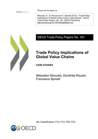 Please cite this paper as:
Miroudot, S., D. Rouzet and F. Spinelli (2013), “Trade Policy
Implications of Global Value Chains: Case Studies”, OECD
Trade Policy Papers, No. 161, OECD Publishing.
http://dx.doi.org/10.1787/5k3tpt2t0zs1-en
OECD Trade Policy Papers No. 161
Trade Policy Implications of
Global Value Chains
CASE STUDIES
Sébastien Miroudot, Dorothée Rouzet,
Francesca Spinelli
JEL Classification: F13, F14, F20, F23
 