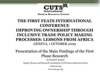 THE FIRST FEATS INTERNATIONAL CONFERENCE IMPROVING OWNERSHIP THROUGH INCLUSIVE TRADE POLICY MAKING PROCESSES: LESSONS FROM AFRICA GENEVA, 1 OCTOBER 2009 Presentation of the Main Findings of the First Phase Research By Rashid S. Kaukab Deputy Director and Research Coordinator, CUTS Geneva Resource Centre [email_address] www.cuts-grc.org 