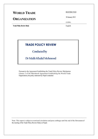 WORLD TRADE
ORGANIZATION
TradePolicyReviewBody
RESTRICTED
30January2012
(12-0581)
English
TRADE POLICY REVIEW
Conductedby
DrMalikKhalidMehmood
Pursuant to the Agreement Establishing the Trade Policy Review Mechanism
(Annex 3 of the Marrakesh Agreement Establishing the World Trade
Organization), thepolicystatement byNepal isattached.
Note: This report is subject to restricted circulation and press embargo until the end of the first session of
the meeting of the Trade Policy Review Body on Nepal.
 