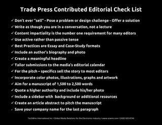 Trade Press Contributed Editorial Check List
 Don’t ever “sell” - Pose a problem or design challenge - Offer a solution
 Write as though you are in a conversation, not a lecture
 Content impartiality is the number one requirement for many editors
 Use active rather than passive tense
 Best Practices are Essay and Case-Study formats
 Include an author’s biography and photo
 Create a meaningful headline
 Tailor submissions to the media’s editorial calendar
 For the pitch – specifics sell the story to most editors
 Incorporate color photos, illustrations, graphs and artwork
 Aim for a manuscript of 1,500 to 2,500 words
 Quote a higher authority and include his/her photo
 Include a sidebar with background or additional resources
 Create an article abstract to pitch the manuscript
 Save your company name for the last paragraph
TechWire International Inc • Global Media Relations for the Electronics Industry • www.ezwire.com • (630) 420-8744
 