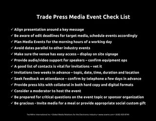 Trade Press Media Event Check List
 Align presentation around a key message
 Be aware of edit deadlines for target media, schedule events accordingly
 Plan Media Events for the morning hours of a working day
 Avoid dates parallel to other industry events
 Make sure the venue has easy access – display on site signage
 Provide audio/video support for speakers – confirm equipment ops
 A good list of contacts is vital for invitations – vet it
 Invitations two weeks in advance – topic, date, time, duration and location
 Seek feedback on attendance – confirm by telephone a few days in advance
 Provide press kits with collateral in both hard copy and digital formats
 Consider a moderator to host the event
 Be prepared for critical questions on the event topic or sponsor organization
 Be gracious - Invite media for a meal or provide appropriate social custom gift
TechWire International Inc • Global Media Relations for the Electronics Industry • www.ezwire.com • (630) 420-8744
 