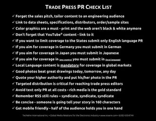 TRADE PRESS PR CHECK LIST
 Forget the sales pitch, tailor content to an engineering audience
 Link to data sheets, specifications, distributors, order/sample sites
 Color graphics are a must - print and the web aren't black & white anymore
 Don't forget that YouTube®
content - link to it
 If you want to limit coverage to the States submit only English language PR
 If you aim for coverage in Germany you must submit in German
 If you aim for coverage in Japan you must submit in Japanese
 If you aim for coverage in (any country) you must submit in (local language)
 Local Language content is mandatory for coverage in global markets
 Good photos beat great drawings today, tomorrow, any day
 Quote your higher authority and put his/her photo in the PR
 Targeted distribution is critical for reaching trade press editors
 Avoid text only PR at all costs - rich media is the gold standard
 Remember RSS still rules – syndicate, syndicate, syndicate
 Be concise - someone is going tell your story in 160 characters
 Get mobile friendly - half of the audience holds you in one hand
TechWire International Inc. • Global Media Relations for the Electronics Industry • www.ezwire.com • (630) 420-8744
 