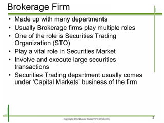 3 
Brokerage Firm 
•Made up with many departments 
•Usually Brokerage firms play multiple roles 
•One of the role is Securities Trading Organization (STO) 
•Play a vital role in Securities Market 
•Involve and execute large securities transactions 
•Securities Trading department usually comes under ‘Capital Markets’ business of the firm  
