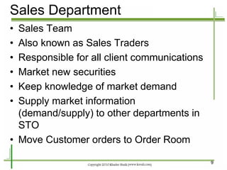 9 
•Sales Team 
•Also known as Sales Traders 
•Responsible for all client communications 
•Market new securities 
•Keep knowledge of market demand 
•Supply market information (demand/supply) to other departments in STO 
•Move Customer orders to Order Room 
Sales Department  