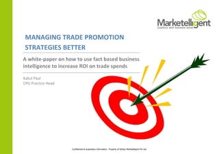 MANAGING TRADE PROMOTION
STRATEGIES BETTER
A white-paper on how to use fact based business
intelligence to increase ROI on trade spends

Kakul Paul
CPG Practice Head




                    Confidential & proprietary information. Property of Ashley Marketelligent Pvt Ltd.
 