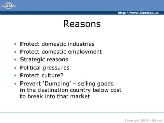http://www.bized.co.uk
Copyright 2007 – Biz/ed
Reasons
• Protect domestic industries
• Protect domestic employment
• Strategic reasons
• Political pressures
• Protect culture?
• Prevent ‘Dumping’ – selling goods
in the destination country below cost
to break into that market
 