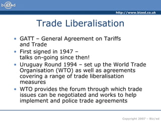 http://www.bized.co.uk
Copyright 2007 – Biz/ed
Trade Liberalisation
• GATT – General Agreement on Tariffs
and Trade
• First signed in 1947 –
talks on-going since then!
• Uruguay Round 1994 – set up the World Trade
Organisation (WTO) as well as agreements
covering a range of trade liberalisation
measures
• WTO provides the forum through which trade
issues can be negotiated and works to help
implement and police trade agreements
 