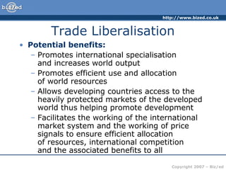 http://www.bized.co.uk
Copyright 2007 – Biz/ed
Trade Liberalisation
• Potential benefits:
– Promotes international specialisation
and increases world output
– Promotes efficient use and allocation
of world resources
– Allows developing countries access to the
heavily protected markets of the developed
world thus helping promote development
– Facilitates the working of the international
market system and the working of price
signals to ensure efficient allocation
of resources, international competition
and the associated benefits to all
 