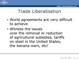 http://www.bized.co.uk
Copyright 2007 – Biz/ed
Trade Liberalisation
• World agreements are very difficult
to achieve
• Witness the issues
over the removal or reduction
of agricultural subsidies, tariffs
on steel in the United States,
the banana wars, etc!
 