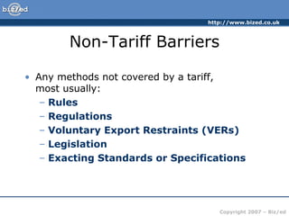 http://www.bized.co.uk
Copyright 2007 – Biz/ed
Non-Tariff Barriers
• Any methods not covered by a tariff,
most usually:
– Rules
– Regulations
– Voluntary Export Restraints (VERs)
– Legislation
– Exacting Standards or Specifications
 