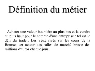 Définition du métier Acheter une valeur boursière au plus bas et la vendre au plus haut pour le compte d'une entreprise : tel est le défi du trader. Les yeux rivés sur les cours de la Bourse, cet acteur des salles de marché brasse des millions d'euros chaque jour. 