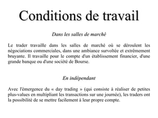 Conditions de travail Dans les salles de marché Le trader travaille dans les salles de marché où se déroulent les négociations commerciales, dans une ambiance survoltée et extrêmement bruyante. Il travaille pour le compte d'un établissement financier, d'une grande banque ou d'une société de Bourse. En indépendant Avec l'émergence du « day trading » (qui consiste à réaliser de petites plus-values en multipliant les transactions sur une journée), les traders ont la possibilité de se mettre facilement à leur propre compte. 