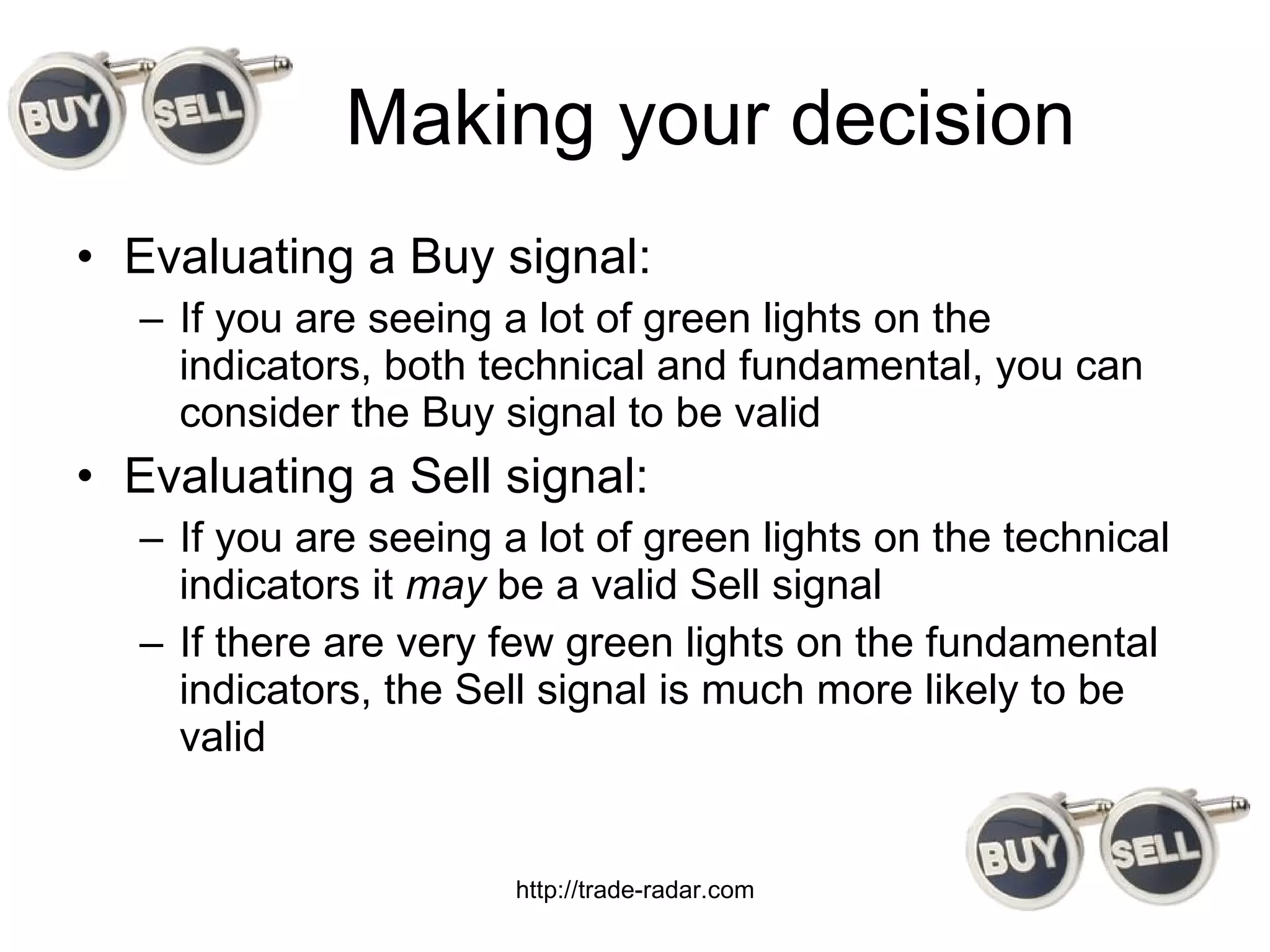 Making your decision Evaluating a Buy signal: If you are seeing a lot of green lights on the indicators, both technical and fundamental, you can consider the Buy signal to be valid Evaluating a Sell signal: If you are seeing a lot of green lights on the technical indicators it  may  be a valid Sell signal If there are very few green lights on the fundamental indicators, the Sell signal is much more likely to be valid http://trade-radar.com 