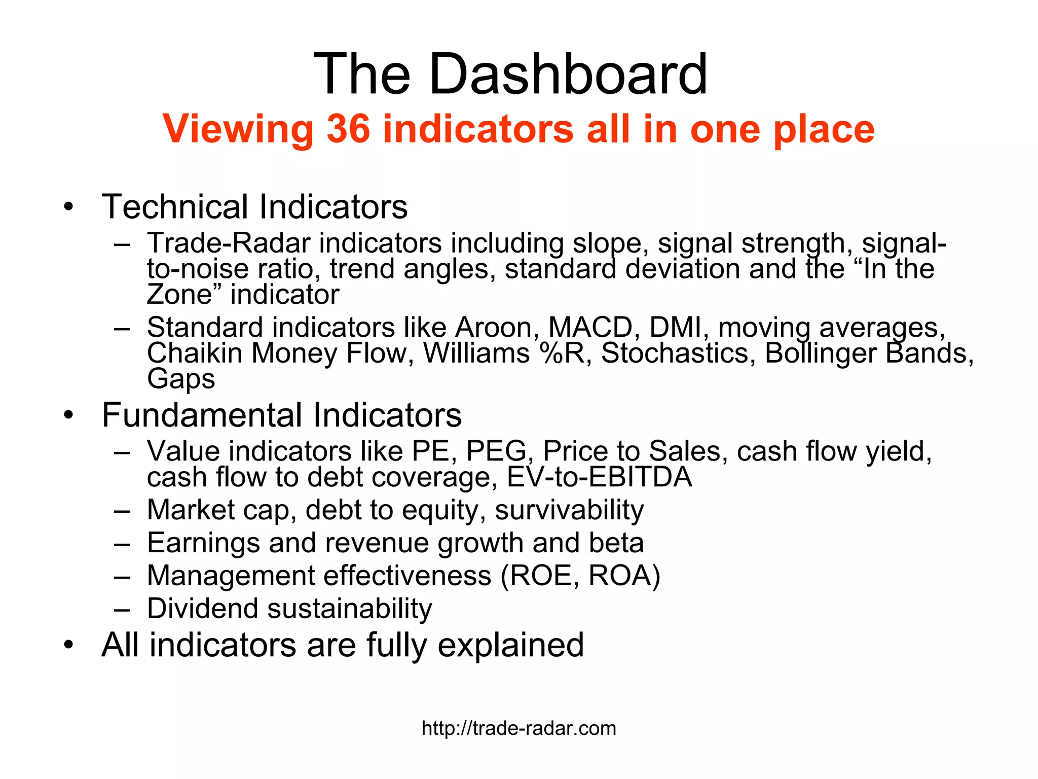 The Dashboard  Viewing 36 indicators all in one place Technical Indicators Trade-Radar indicators including slope, signal strength, signal-to-noise ratio, trend angles, standard deviation and the “In the Zone” indicator Standard indicators like Aroon, MACD, DMI, moving averages, Chaikin Money Flow, Williams %R, Stochastics, Bollinger Bands, Gaps Fundamental Indicators Value indicators like PE, PEG, Price to Sales, cash flow yield, cash flow to debt coverage, EV-to-EBITDA Market cap, debt to equity, survivability Earnings and revenue growth and beta Management effectiveness (ROE, ROA) Dividend sustainability All indicators are fully explained http://trade-radar.com 