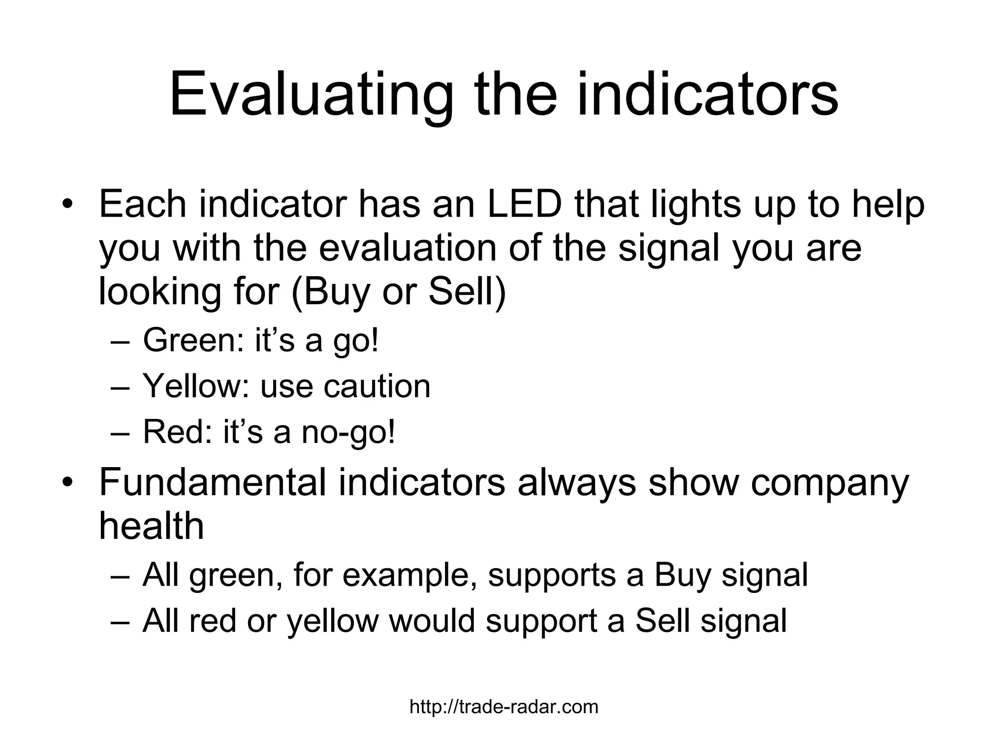 Evaluating the indicators Each indicator has an LED that lights up to help you with the evaluation of the signal you are looking for (Buy or Sell) Green: it’s a go! Yellow: use caution Red: it’s a no-go! Fundamental indicators always show company health All green, for example, supports a Buy signal All red or yellow would support a Sell signal http://trade-radar.com 