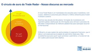 Por quê?
(A causa)
Como?
(A maneira)
O quê?
(Produto/Serviço)
O círculo de ouro da Trade Radar - Nosso discurso ao mercado
O Brasil é um país repleto de oportunidades no segmento ﬁnanceiro, que é
talvez o principal para acumulação de patrimônio neste país. Mas
acreditamos que para quem quer aumentar o patrimônio, o mundo tem de
ser o palco para buscar este objetivo.
Faremos isso através de três pilares: formação de investidores com
repertório global, distribuição de informações para otimizar o processo de
decisões e disponibilizar as melhores plataformas para operação nacional
e internacional.
A nova Trade Radar é um marketplace de soluções para investidores, com
cursos, relatórios e parcerias para oferecer o melhor ambiente para investir
no Brasil e exterior.
 