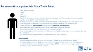 Personas Atual e potencial - Nova Trade Radar
• Idade: entre 35-50 anos
• Casado
• Filhos
• Classe A/B
• Brasileiro, mas posteriormente há potencial de morar de qualquer lugar do mundo para investir em qualquer
lugar (menos geográﬁco, mais comportamental).
• Investidor não-novato (já detém conhecimento acima da média) ou empresa que possui este perﬁl na base.
• Opera em grande parte sozinho - não depende de uma empresa para fazer suas movimentações.
• De olho na busca por oportunidades no curto prazo de maximizar seu patrimônio.
• A procura de algo além da analise do dia-a-dia da “Hard News” (portais de ﬁnanças).
• Em busca de embasamento mais técnico dos movimentos do mercado.
• Alto grau de engajamento e interesse em novidades, com conﬁança no trabalho que lhe traz resultados (barreira
de saída média).
• Não gosta de chamar a atenção sobre suas descobertas para ganho ﬁnanceiro.
Oportunidades
• Novo investidor técnico: trilha de cursos para formação e entrada no mercado ﬁnanceiro “graﬁsta”
• Empresas de equity research: opção de menor custo e maior assertividade, conforme perﬁl da organização.
• Investidor individual ou empresa do segmento (corretagem, DTVM) em busca de novos segmentos para
atuação (mercados internacionais, por exemplo).
 