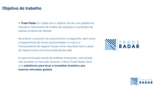 Objetivo do trabalho
A Trade Radar foi criada com o objetivo de ser uma plataforma
robusta e interessante de análise de cotações e oscilações de
valores na Bolsa de Valores.
No entanto o aumento da concorrência no segmento, bem como
o mapeamento de novas oportunidades no macro e
microambiente de negócio trouxe como vislumbre fazer o pivot
do negócio para uma nova proposta de valor.
A casa continuaria sendo de análises ﬁnanceiras, mas focada
não somente no mercado nacional. A Nova Trade Radar seria
uma plataforma para levar o investidor brasileiro aos
maiores mercados globais.
 