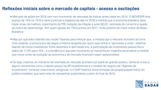 Reﬂexões iniciais sobre o mercado de capitais - acesso e oscilações
• Mercado de ações em 2016 vem num movimento de retomada de índices antes vistos em 2014. O IBOVESPA teve
avanço de 18% no 1S16 e deve continuar a trajetória de alta no 2S16 a medida que a economia brasileira deve
trazer sinais de melhora: crescimento do PIB, redução da inﬂação e juros SELIC, retomada do consumo e queda
do índice de desemprego. Tem quem aposte em 72mil pontos em 2017, muito próximo do maior índice da Bolsa
Brasileira.
• Mas por quê estou falando isso vocês? Apenas para reforçar que, a medida que o mercado acionário se torna
mais atraente, a procura por ele segue a mesma tangente por quem quer entrar e “aproveitar a onda”: estamos
falando de novos investidores. Entre dezembro e abril deste ano, a participação de investidores pessoa física
saltou de 11,9% para 16% - e a tendência é que este movimento se mantenha em trajetória ascendente a medida
que novos sinais de evolução da economia e do mercado ﬁnanceiro sejam apresentados.
• Ou seja, vivemos um momento de retomada do mercado acionário por parte do grande público. Some-se a isso a
alguns movimentos como o rápido avanço da XP Investimentos e o modelo de negocio de “Agentes de
Investimento” tomando crescimento vertiginoso, e o GAP histórico entre formação de poupança/patrimônio do
público brasileiro, que será mote de campanhas publicitárias a partir do ﬁnal de 2016.
 