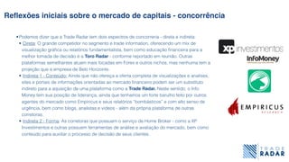 •Podemos dizer que a Trade Radar tem dois espectros de concorreria - direta e indireta:
• Direta: O grande competidor no segmento e trade information, oferecendo um mix de
visualização gráﬁca ou relatórios fundamentalista, bem como educação ﬁnanceira para a
melhor tomada de decisão é a Toro Radar - conforme reportado em reunião. Outras
plataformas semelhantes atuam mais focadas em Forex e outros nichos, mas nenhuma tem a
projeção que a empresa de Belo Horizonte.
• Indireta 1 - Conteúdo: Ainda que não ofereça a oferta completa de visualizações e analises,
sites e portais de informações orientadas ao mercado ﬁnanceiro podem ser um substituto
indireto para a aquisição de uma plataforma como a Trade Radar. Neste sentido, o Info
Money tem sua posição de liderança, ainda que tenhamos um forte barulho feito por outros
agentes do mercado como Empiricus e seus relatórios “bombásticos” e com alto senso de
urgência, bem como blogs, analistas e videos - além da própria plataforma de outras
corretoras.
• Indireta 2 - Forma: As corretoras que possuem o serviço de Home Broker - como a XP
Investimentos e outras possuem ferramentas de análise e avaliação do mercado, bem como
conteúdo para auxiliar o processo de decisão de seus clientes.
Reﬂexões iniciais sobre o mercado de capitais - concorrência
 