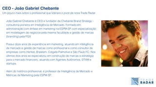João Gabriel Chebante é CEO e fundador da Chebante Brand Strategy -
consultoria pioneira em Inteligência de Mercado. Formado em
administração com ênfase em marketing na ESPM-SP, com especialização
em modelagem de negócios pela mesma faculdade e gestão de marcas
(branding) pela FGV.
Possui doze anos de experiência em marketing, atuando em inteligência
de mercado e gestão de marcas como proﬁssional e como consultor de
empresas como Henkel, Braskem, Colgate-Palmolive e São Paulo FC. Nos
últimos dois anos se especializou em construção de marcas e estratégia
para o mercado ﬁnanceiro, atuando com Agentes Autônomos, DTVM e
startups.
Além do histórico proﬁssional, é professor de Inteligência de Mercado e
Métricas de Marketing pela ESPM-SP.
CEO - João Gabriel Chebante
Um pouco mais sobre o proﬁssional que liderará o pivot da nova Trade Radar
 