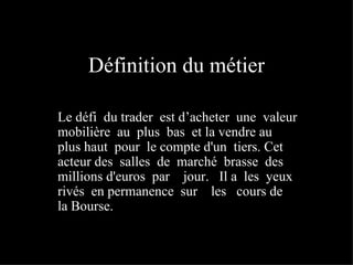 Définition du métier Le défi  du trader  est d’acheter  une  valeur mobilière  au  plus  bas  et la vendre au plus haut  pour  le compte d'un  tiers. Cet  acteur des  salles  de  marché  brasse  des  millions d'euros  par  jour.  Il a  les  yeux  rivés  en permanence  sur  les  cours de  la Bourse. 
