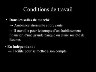 Conditions de travail Dans les salles de marché  : ->  Ambiance stressante et bruyante ->  Il travaille pour le compte d'un établissement financier, d'une grande banque ou d'une société de Bourse.   En indépendant  : ->  Facilité pour se mettre a son compte 