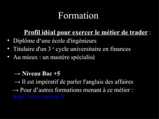 Formation    Profil idéal pour exercer le métier de trader  :  Diplôme d‘une école d'ingénieurs  Titulaire d'un 3  e  cycle universitaire en finances Au mieux : un mastère spécialisé  ->  Niveau Bac +5 ->   Il est impératif de parler l'anglais des affaires ->   Pour d’autres formations menant à ce métier :   http://www.onisep.fr   