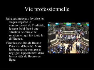 Vie professionnelle Faire ses preuves   : favorise les stages, regarde le comportement de l’individu, le sang froid face à une situation de crise et le relationnel, qui fait toute la différence. Viser les sociétés de Bourse  : Principal débouché. Mais les banques ne sont pas à négliger. Opportunités dans les sociétés de Bourse en ligne. 