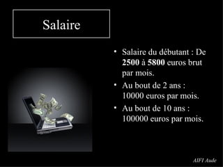 Salaire Salaire du débutant : De  2500  à  5800  euros brut par mois. Au bout de 2 ans : 10000 euros par mois. Au bout de 10 ans : 100000 euros par mois. AIFI Aude 