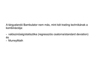 A tárgyalandó Bambulator nem más, mint két trading technikának a 
kombinációja: 
- valószinűség/statisztika (regressziós csatorna/standard deviation) 
és 
- MurreyMath 
 