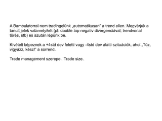A Bambulatorral nem tradingelünk „automatikusan” a trend ellen. Megvárjuk a 
tanult jelek valamelyikét (pl: double top negativ divergenciával, trendvonal 
törés, stb) és azután lépünk be. 
Kivételt képeznek a +4std dev feletti vagy -4std dev alatti szituációk, ahol „Tűz, 
vigyázz, kész!” a sorrend. 
Trade management szerepe. Trade size. 
 