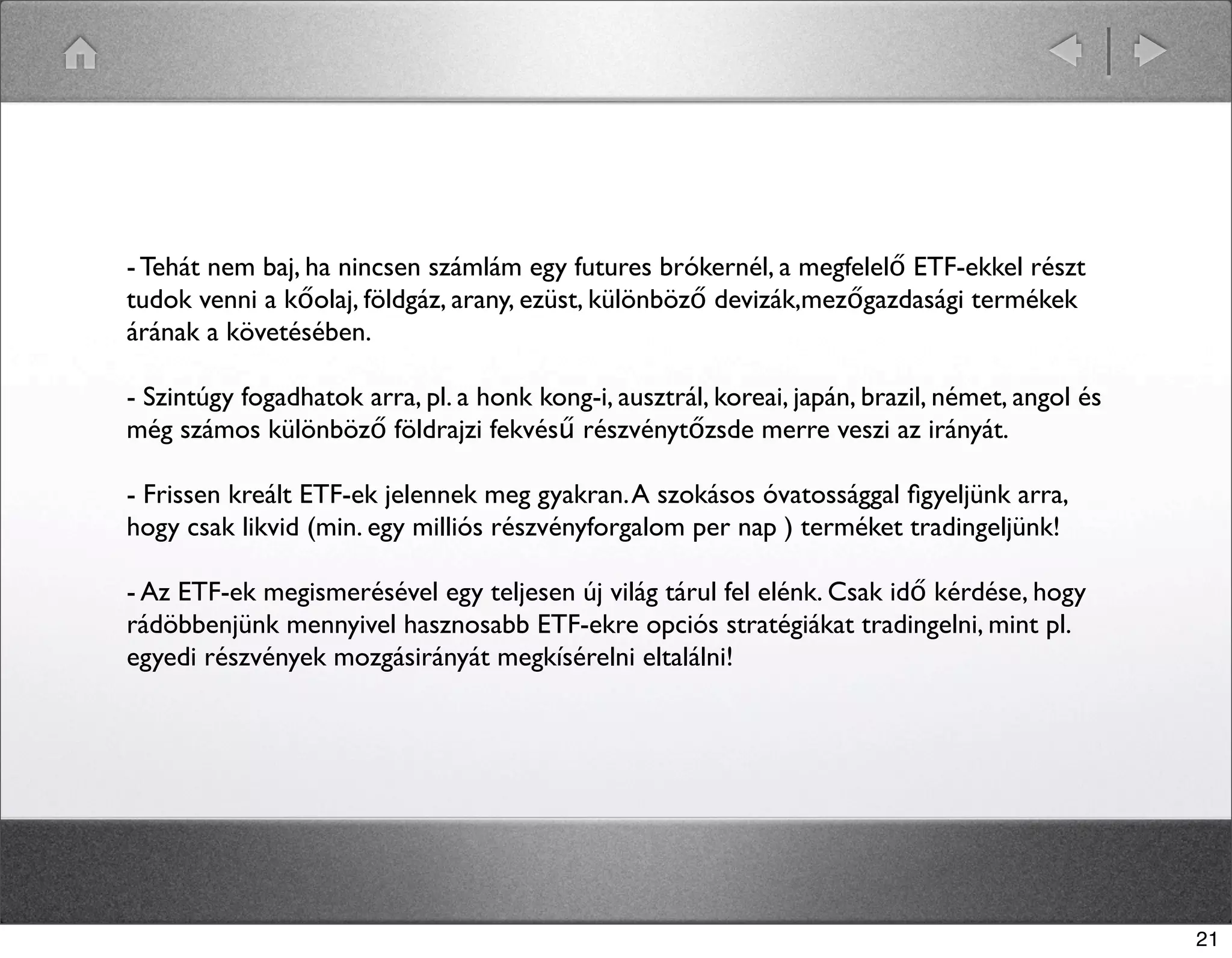 - Tehát nem baj, ha nincsen számlám egy futures brókernél, a megfelelő ETF-ekkel részt 
tudok venni a kőolaj, földgáz, arany, ezüst, különböző devizák,mezőgazdasági termékek 
árának a követésében. 
- Szintúgy fogadhatok arra, pl. a honk kong-i, ausztrál, koreai, japán, brazil, német, angol és 
még számos különböző földrajzi fekvésű részvénytőzsde merre veszi az irányát. 
- Frissen kreált ETF-ek jelennek meg gyakran. A szokásos óvatossággal figyeljünk arra, 
hogy csak likvid (min. egy milliós részvényforgalom per nap ) terméket tradingeljünk! 
- Az ETF-ek megismerésével egy teljesen új világ tárul fel elénk. Csak idő kérdése, hogy 
rádöbbenjünk mennyivel hasznosabb ETF-ekre opciós stratégiákat tradingelni, mint pl. 
egyedi részvények mozgásirányát megkísérelni eltalálni! 
21 
 