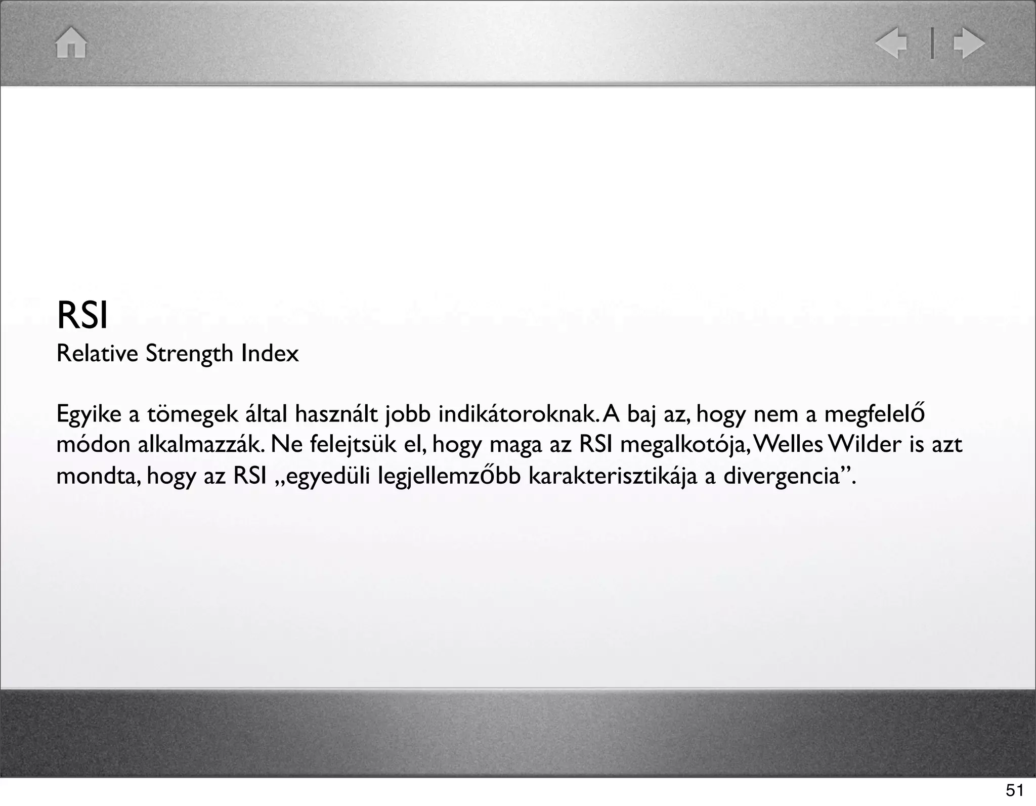 RSI 
Relative Strength Index 
Egyike a tömegek által használt jobb indikátoroknak. A baj az, hogy nem a megfelelő 
módon alkalmazzák. Ne felejtsük el, hogy maga az RSI megalkotója, Welles Wilder is azt 
mondta, hogy az RSI „egyedüli legjellemzőbb karakterisztikája a divergencia”. 
51 
 