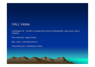 CALL Vétele: 
Lehetséges cél: profitálni az alaptermék árának emelkedésébl, vagy bezárni egy jó 
vételárat 
Piaci vélemény: nagyon bullish 
Max. rizikó: a kifizetett prémium 
Potenciális profit: elméletileg korlátlan 
 