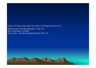 Short1 XYZ Sep 40 put @ $1.00, Short 1 XYZ Sep 60 call @ $.75 
Befolyt kredit a két láb eladásából: USD 175 
Max. Veszteség: korlátlan 
Max. Profit: a két láb eladásából befolyt USD 175 
 