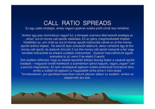 CALL RATIO SPREADS 
Ez egy ujabb stratégia, amely nagyon gyakran széles profit-zónát tesz lehetvé. 
Amikor egy piac (kontraktus) nagyot fut, a tömegek számára által kedvelt stratégia az 
„„olcsó”” out-of-money call opciók vásárlása. Ez az igény (megnövekedett Implied 
Volatilitás) az, ami miatt az out-of-money opciók túlárazottá válnak az at-the-money 
opciók árához képest. Ha sikerült ilyen szituációt találnunk, akkor vehetünk egy at-the-money 
call opciót, és eladunk (kiirunk) 2 out-the-money call opciót (vesszük a fair vagy 
kevésbé túlárazottat és eladjuk a jobban túlárazottat). Gyakran használhatunk egyéb 
arányokat is, pl. venni 2 és eladni 3 opciót. 
Sok esetben elfordul, hogy az eladott opciókért befolyt összeg fedezi a vásárolt opciók 
kiadását –– magyarán kredit keletkezik a számlánkon (pénzt kapunk, vagyis „„ingyen”” van 
a pozició megnyitása). Az ilyen stratégiával egészen széles profitzónát hozhatunk létre, 
amely a nullától fel egészen a magasabbik strike price-n túlra terjed. 
Természetesen, put opciókkal hasonlóan tudunk játszani abban az esetben, amikor az 
alaptermék ára esik. 
 